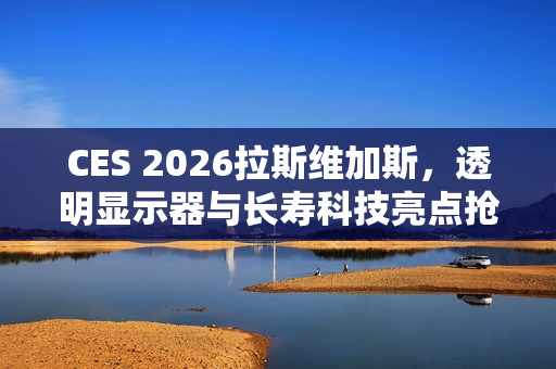 CES 2026拉斯维加斯，透明显示器与长寿科技亮点抢先看