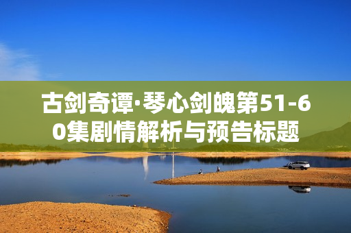 古剑奇谭·琴心剑魄第51-60集剧情解析与预告标题