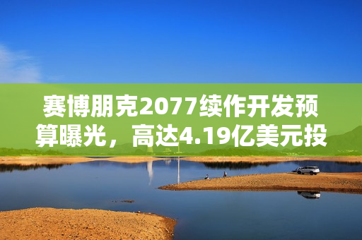 赛博朋克2077续作开发预算曝光，高达4.19亿美元投入备战新篇章