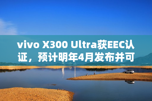 vivo X300 Ultra获EEC认证，预计明年4月发布并可能首次进军海外市场——香港也可能有售！