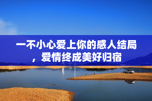 一不小心爱上你的感人结局，爱情终成美好归宿