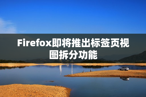 Firefox即将推出标签页视图拆分功能