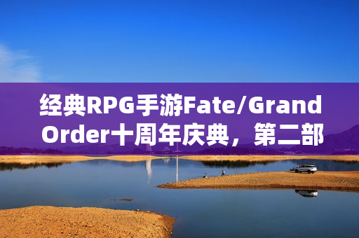 经典RPG手游Fate/Grand Order十周年庆典，第二部终章隆重登场