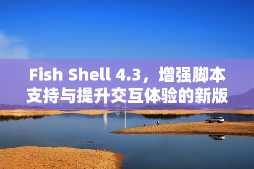 Fish Shell 4.3，增强脚本支持与提升交互体验的新版本发布