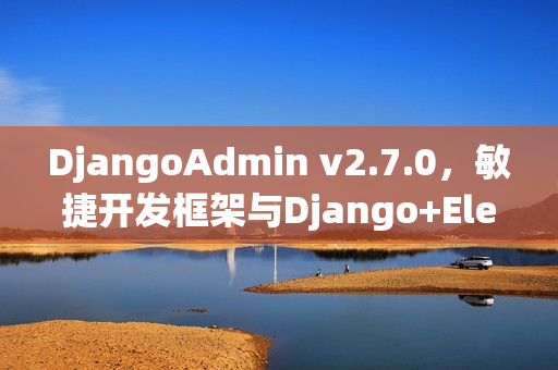 DjangoAdmin v2.7.0，敏捷开发框架与Django+EleVue融合发布