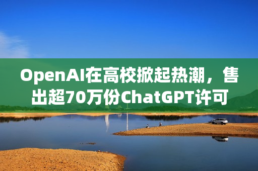 OpenAI在高校掀起热潮，售出超70万份ChatGPT许可证书