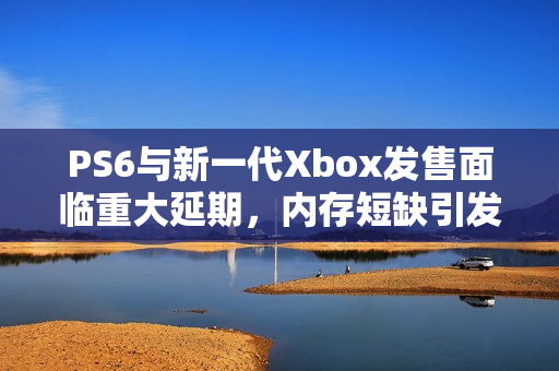 PS6与新一代Xbox发售面临重大延期，内存短缺引发涨价风波