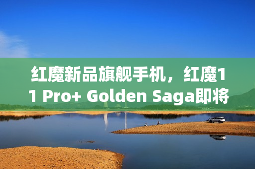 红魔新品旗舰手机，红魔11 Pro+ Golden Saga即将上市，售价曝光为9899元起