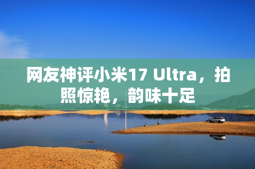 网友神评小米17 Ultra，拍照惊艳，韵味十足