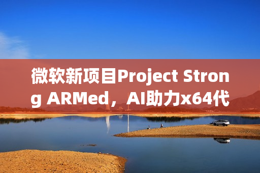 微软新项目Project Strong ARMed，AI助力x64代码迁移至WoA平台