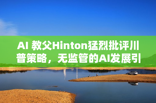 AI 教父Hinton猛烈批评川普策略，无监管的AI发展引发疯狂警告