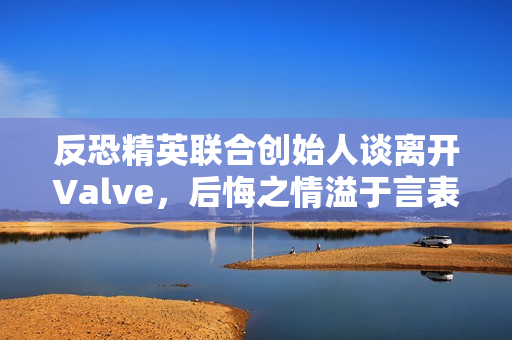 反恐精英联合创始人谈离开Valve，后悔之情溢于言表！