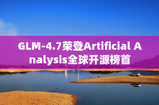 GLM-4.7荣登Artificial Analysis全球开源榜首