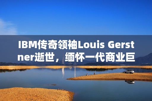 IBM传奇领袖Louis Gerstner逝世，缅怀一代商业巨擘