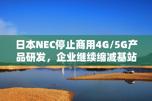日本NEC停止商用4G/5G产品研发，企业继续缩减基站业务