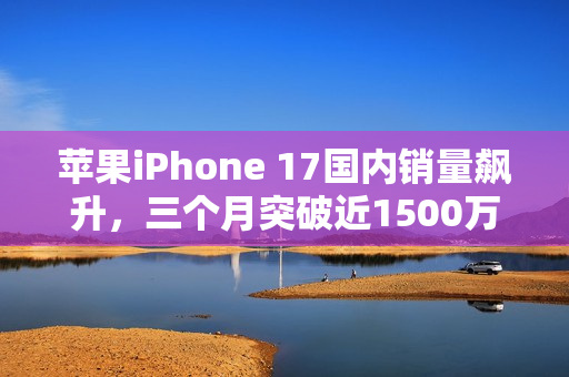 苹果iPhone 17国内销量飙升，三个月突破近1500万台！