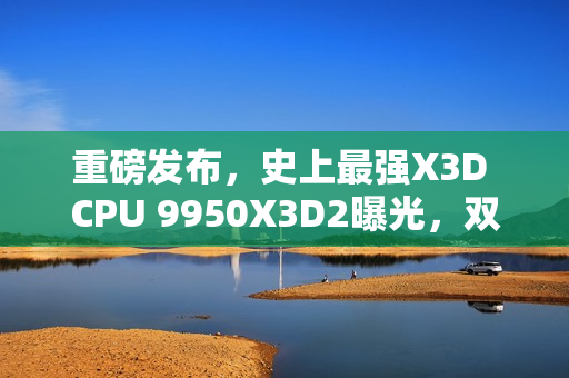 重磅发布，史上最强X3D CPU 9950X3D2曝光，双3D V-Cache技术加持，192MB缓存引领新纪元