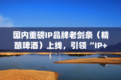 国内重磅IP品牌老剑条（精酿啤酒）上线，引领“IP+消费”新浪潮(知名品牌ip)