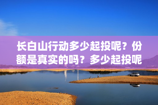 长白山行动多少起投呢？份额是真实的吗？多少起投呢？(长白山行动出品方)