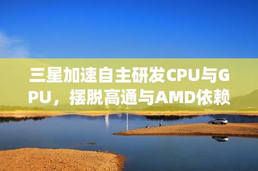三星加速自主研发CPU与GPU，摆脱高通与AMD依赖，Exynos 2800全力自研之路