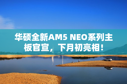 华硕全新AM5 NEO系列主板官宣，下月初亮相！