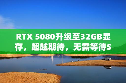 RTX 5080升级至32GB显存，超越期待，无需等待SUPER版！