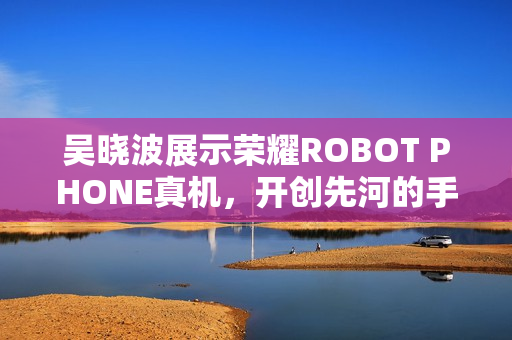 吴晓波展示荣耀ROBOT PHONE真机，开创先河的手机机器人登场！