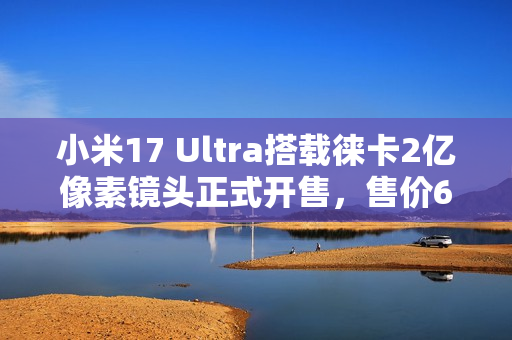 小米17 Ultra搭载徕卡2亿像素镜头正式开售，售价6999元起