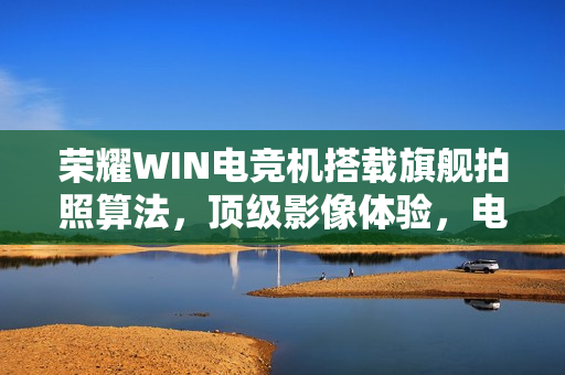 荣耀WIN电竞机搭载旗舰拍照算法，顶级影像体验，电竞与摄影完美融合