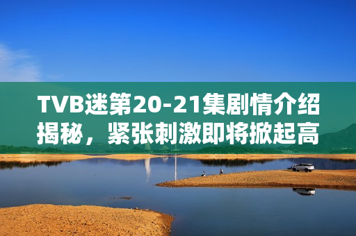 TVB迷第20-21集剧情介绍揭秘，紧张刺激即将掀起高潮！