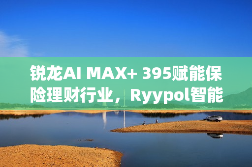 锐龙AI MAX+ 395赋能保险理财行业，Ryypol智能体解决方案助力打破信息孤岛，实现服务体验升级