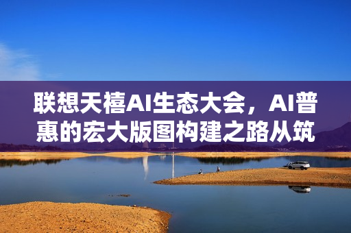 联想天禧AI生态大会，AI普惠的宏大版图构建之路从筑基到破界之旅