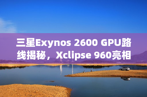 三星Exynos 2600 GPU路线揭秘，Xclipse 960亮相，自研计划启动