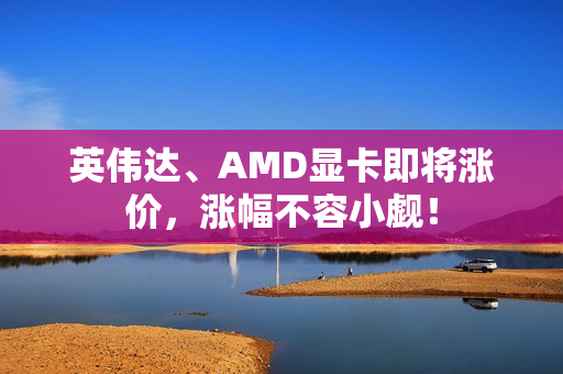 英伟达、AMD显卡即将涨价，涨幅不容小觑！