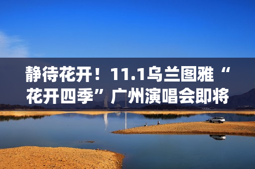 静待花开！11.1乌兰图雅“花开四季”广州演唱会即将开唱 (静待花开寓意好吗)
