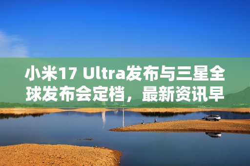 小米17 Ultra发布与三星全球发布会定档，最新资讯早报