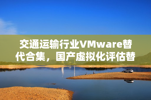 交通运输行业VMware替代合集，国产虚拟化评估替代之路三大案例深度剖析