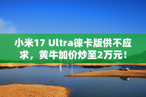 小米17 Ultra徕卡版供不应求，黄牛加价炒至2万元！