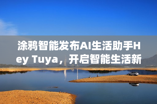 涂鸦智能发布AI生活助手Hey Tuya，开启智能生活新篇章