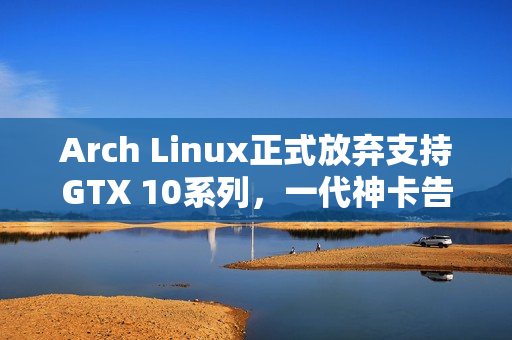 Arch Linux正式放弃支持GTX 10系列，一代神卡告别舞台