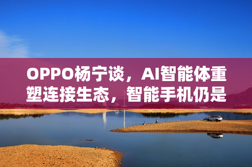 OPPO杨宁谈，AI智能体重塑连接生态，智能手机仍是核心终端的未来展望