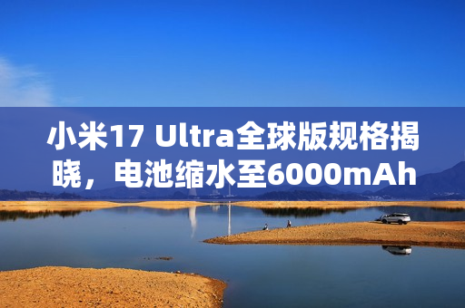 小米17 Ultra全球版规格揭晓，电池缩水至6000mAh新特性曝光