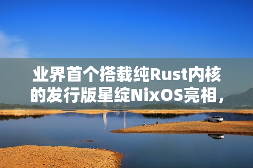 业界首个搭载纯Rust内核的发行版星绽NixOS亮相，安全内核正式走出实验室