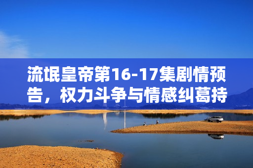 流氓皇帝第16-17集剧情预告，权力斗争与情感纠葛持续升级