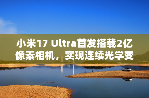 小米17 Ultra首发搭载2亿像素相机，实现连续光学变焦，75-100mm超远距离拍摄体验升级！