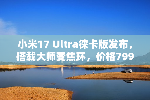 小米17 Ultra徕卡版发布，搭载大师变焦环，价格7999元起！