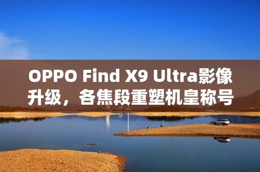 OPPO Find X9 Ultra影像升级，各焦段重塑机皇称号