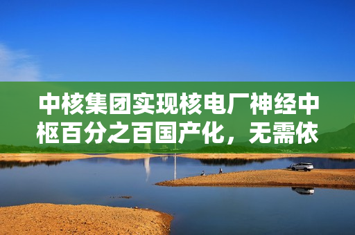 中核集团实现核电厂神经中枢百分之百国产化，无需依赖进口芯片