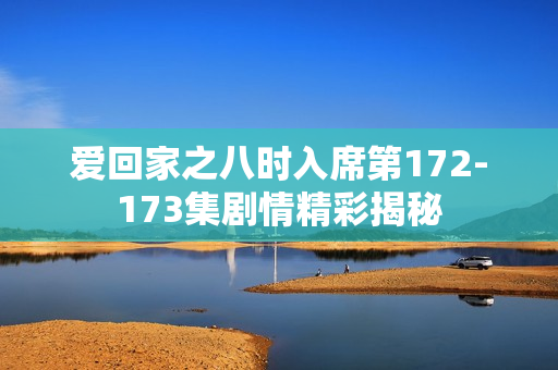爱回家之八时入席第172-173集剧情精彩揭秘 爱回家之八时入席第172-173集剧情精彩揭秘