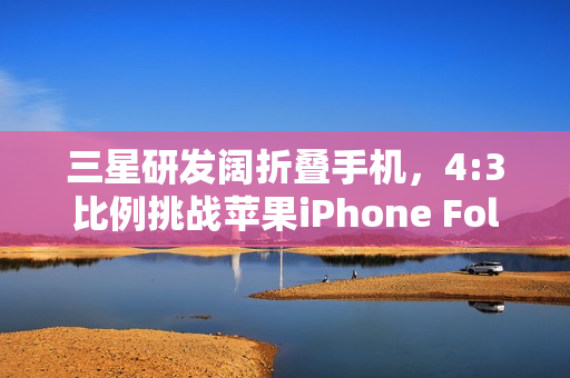 三星研发阔折叠手机，4:3比例挑战苹果iPhone Fold的折叠时代新纪元